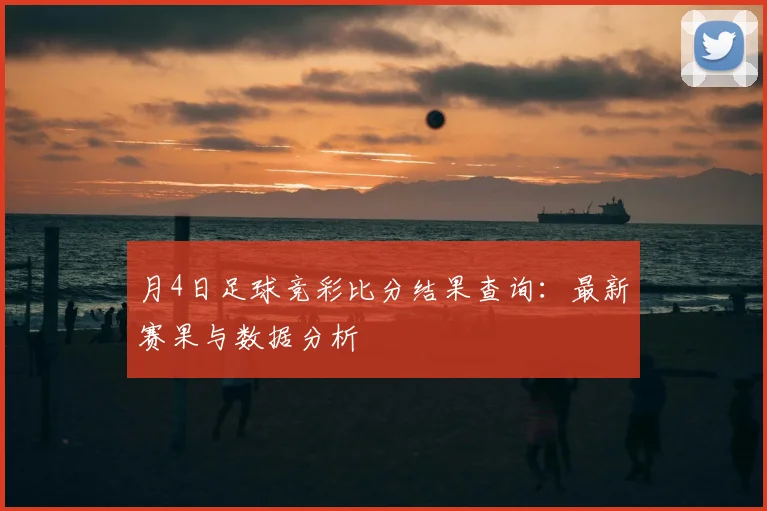月4日足球竞彩比分结果查询：最新赛果与数据分析