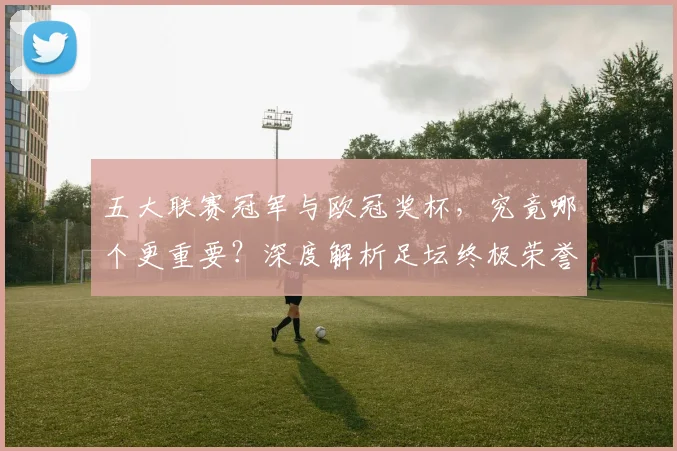 五大联赛冠军与欧冠奖杯，究竟哪个更重要？深度解析足坛终极荣誉之争