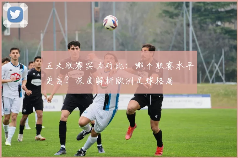 五大联赛实力对比:哪个联赛水平更高?深度解析欧洲足球格局