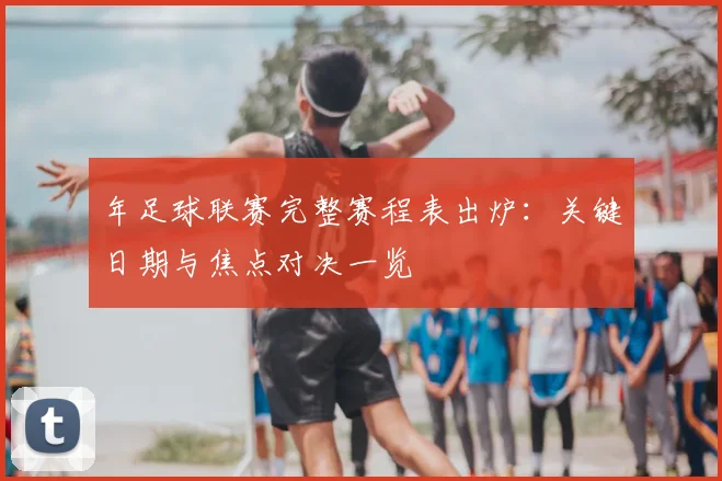 年足球联赛完整赛程表出炉：关键日期与焦点对决一览