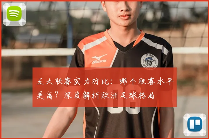 五大联赛实力对比：哪个联赛水平更高？深度解析欧洲足球格局