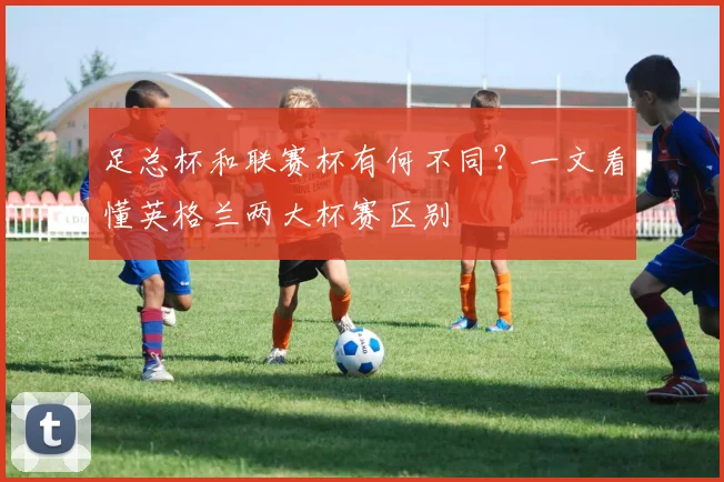足总杯和联赛杯有何不同？一文看懂英格兰两大杯赛区别